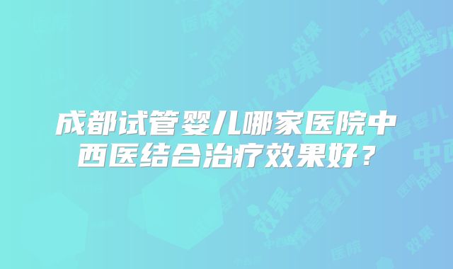 成都试管婴儿哪家医院中西医结合治疗效果好?