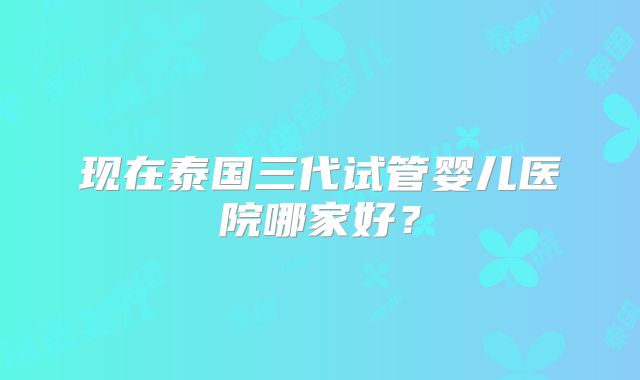 现在泰国三代试管婴儿医院哪家好?