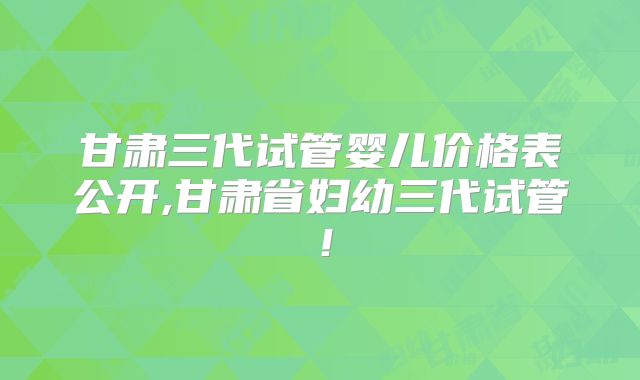 甘肃三代试管婴儿价格表公开,甘肃省妇幼三代试管！