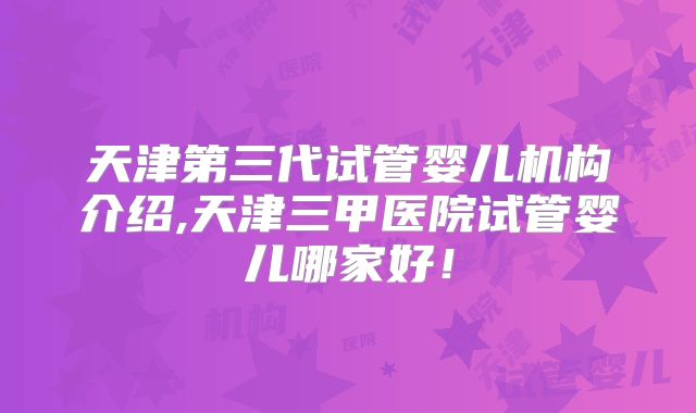 天津第三代试管婴儿机构介绍,天津三甲医院试管婴儿哪家好!