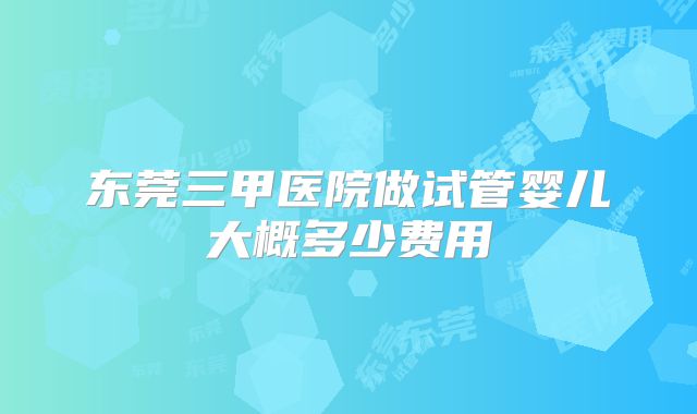 东莞三甲医院做试管婴儿大概多少费用