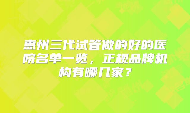 惠州三代试管做的好的医院名单一览，正规品牌机构有哪几家？