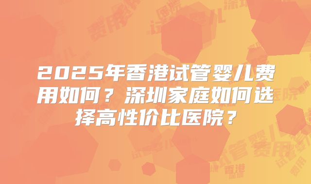 2025年香港试管婴儿费用如何?深圳家庭如何选择高性价比医院?