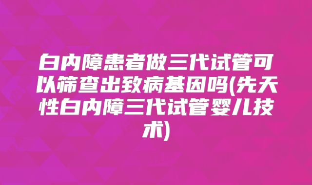 白内障患者做三代试管可以筛查出致病基因吗(先天性白内障三代试管婴儿技术)