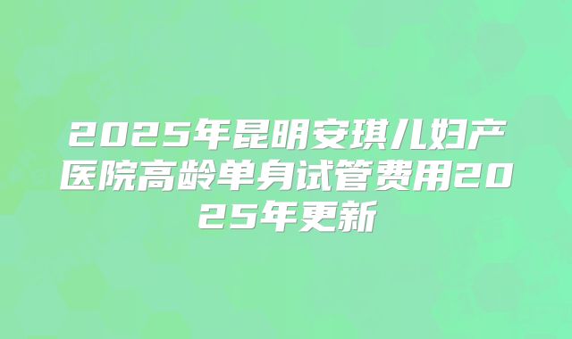 2025年昆明安琪儿妇产医院高龄单身试管费用2025年更新