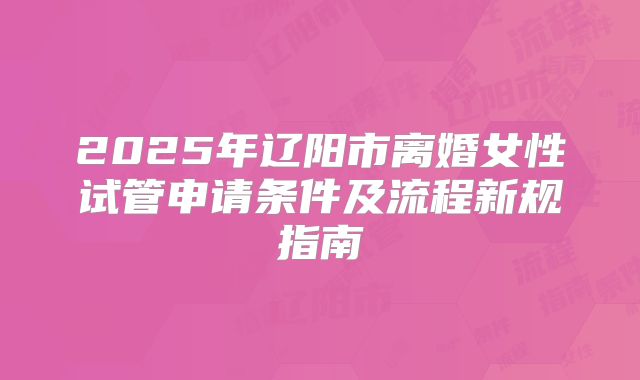 2025年辽阳市离婚女性试管申请条件及流程新规指南