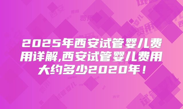 2025年西安试管婴儿费用详解,西安试管婴儿费用大约多少2020年！