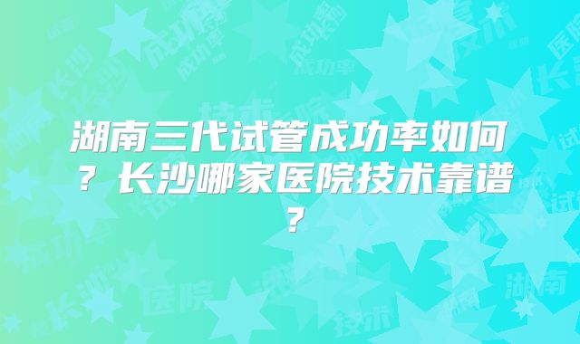 湖南三代试管成功率如何?长沙哪家医院技术靠谱?