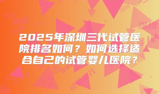 2025年深圳三代试管医院排名如何？如何选择适合自己的试管婴儿医院？