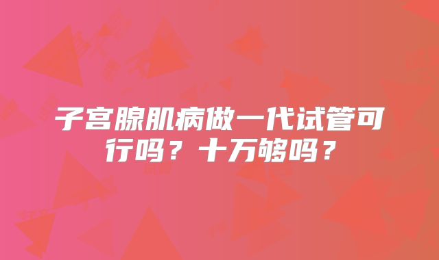 子宫腺肌病做一代试管可行吗？十万够吗？