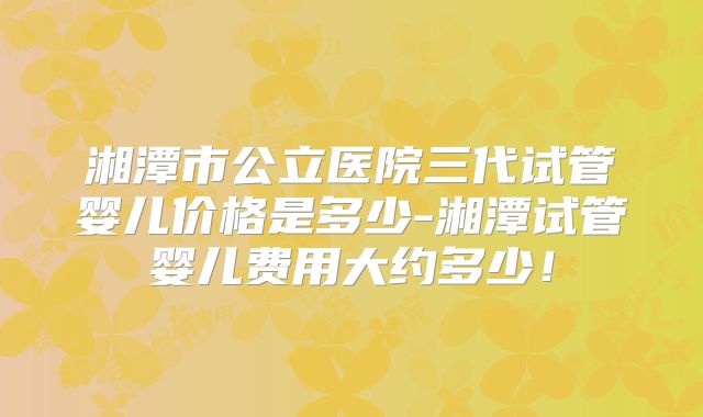 湘潭市公立医院三代试管婴儿价格是多少-湘潭试管婴儿费用大约多少！