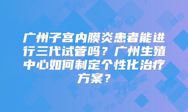 广州子宫内膜炎患者能进行三代试管吗?广州生殖中心如何制定个性化治疗方案?
