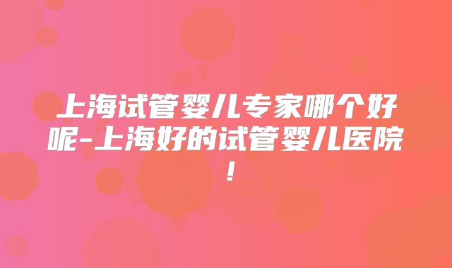 上海试管婴儿专家哪个好呢-上海好的试管婴儿医院！