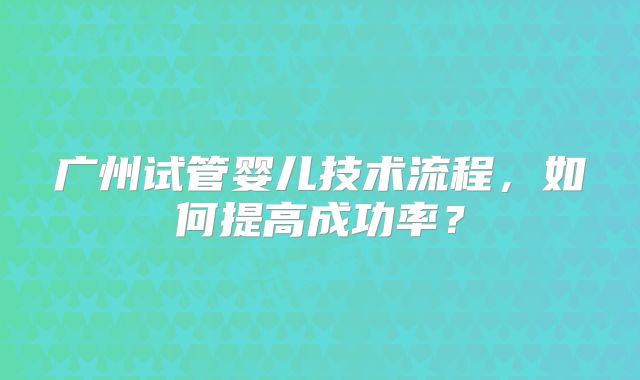 广州试管婴儿技术流程,如何提高成功率?