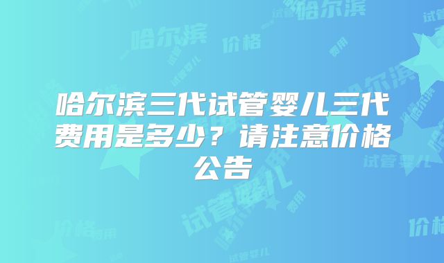 哈尔滨三代试管婴儿三代费用是多少?请注意价格公告
