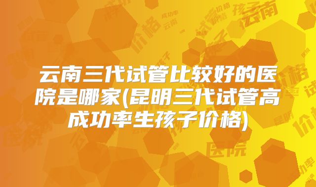 云南三代试管比较好的医院是哪家(昆明三代试管高成功率生孩子价格)