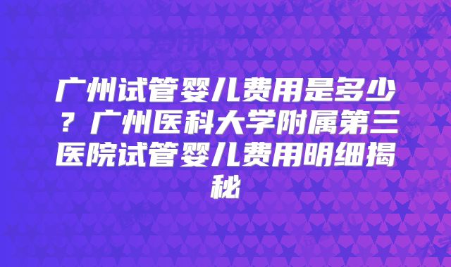 广州试管婴儿费用是多少?广州医科大学附属第三医院试管婴儿费用明细揭秘