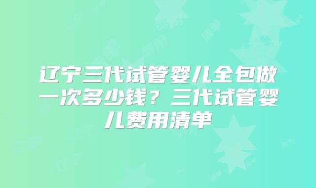 辽宁三代试管婴儿全包做一次多少钱?三代试管婴儿费用清单