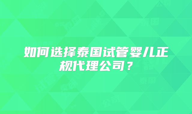如何选择泰国试管婴儿正规代理公司?
