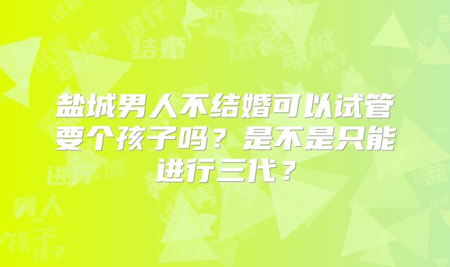 盐城男人不结婚可以试管要个孩子吗？是不是只能进行三代？