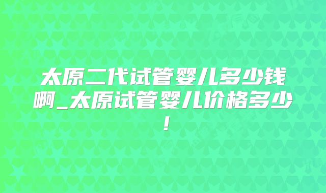太原二代试管婴儿多少钱啊_太原试管婴儿价格多少!