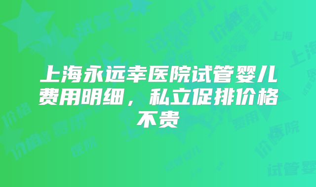 上海永远幸医院试管婴儿费用明细,私立促排价格不贵