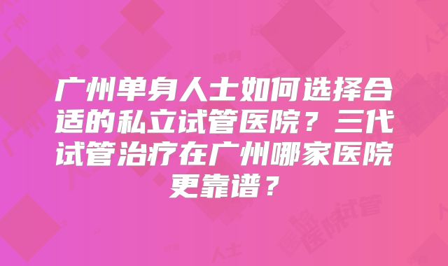 广州单身人士如何选择合适的私立试管医院？三代试管治疗在广州哪家医院更靠谱？