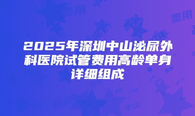 2025年深圳中山泌尿外科医院试管费用高龄单身详细组成