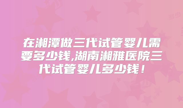 在湘潭做三代试管婴儿需要多少钱,湖南湘雅医院三代试管婴儿多少钱!