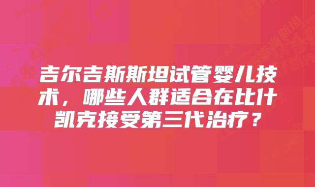 吉尔吉斯斯坦试管婴儿技术,哪些人群适合在比什凯克接受第三代治疗?