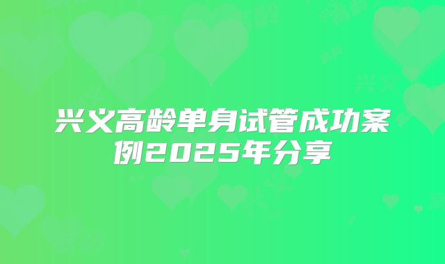 兴义高龄单身试管成功案例2025年分享