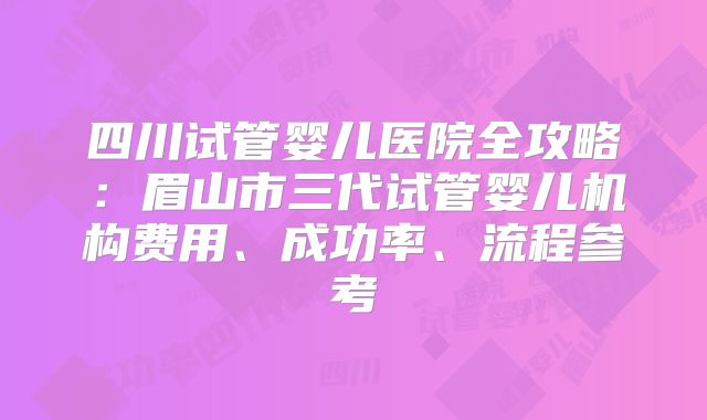 四川试管婴儿医院全攻略：眉山市三代试管婴儿机构费用、成功率、流程参考
