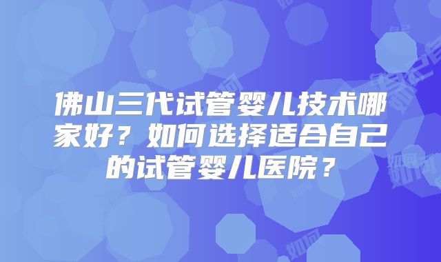 佛山三代试管婴儿技术哪家好?如何选择适合自己的试管婴儿医院?