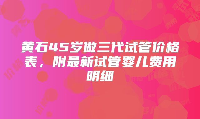 黄石45岁做三代试管价格表,附最新试管婴儿费用明细