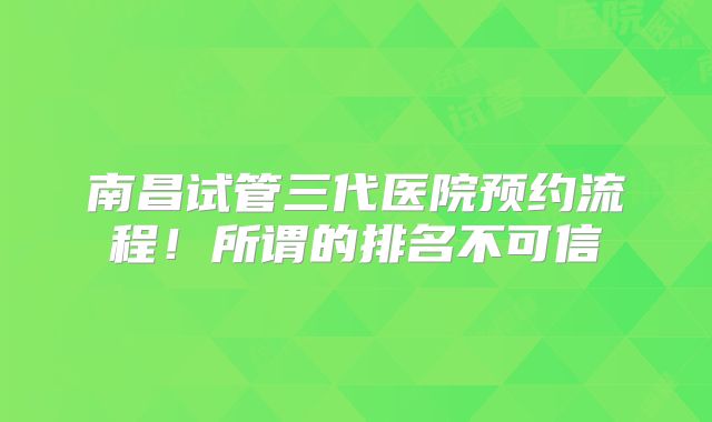 南昌试管三代医院预约流程！所谓的排名不可信