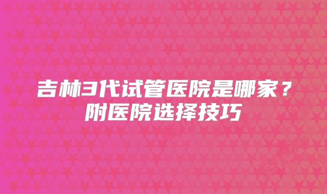 吉林3代试管医院是哪家?附医院选择技巧