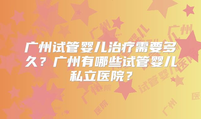 广州试管婴儿治疗需要多久?广州有哪些试管婴儿私立医院?