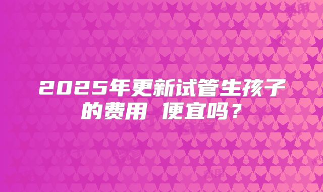 2025年更新试管生孩子的费用 便宜吗？
