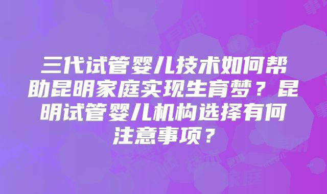 三代试管婴儿技术如何帮助昆明家庭实现生育梦?昆明试管婴儿机构选择有何注意事项?