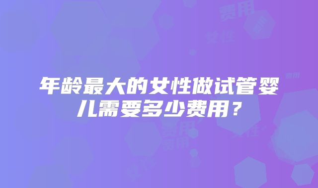 年龄最大的女性做试管婴儿需要多少费用?