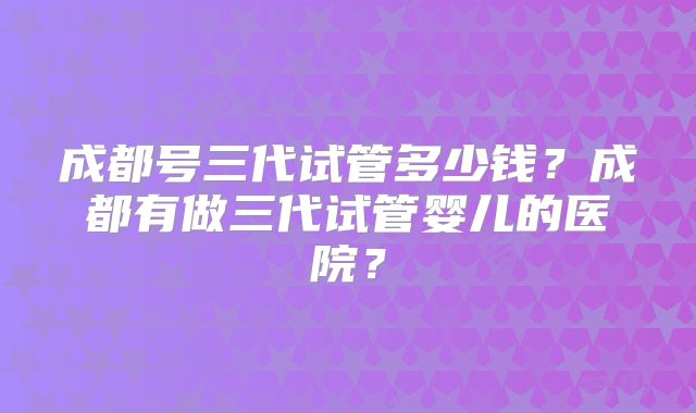成都号三代试管多少钱？成都有做三代试管婴儿的医院？