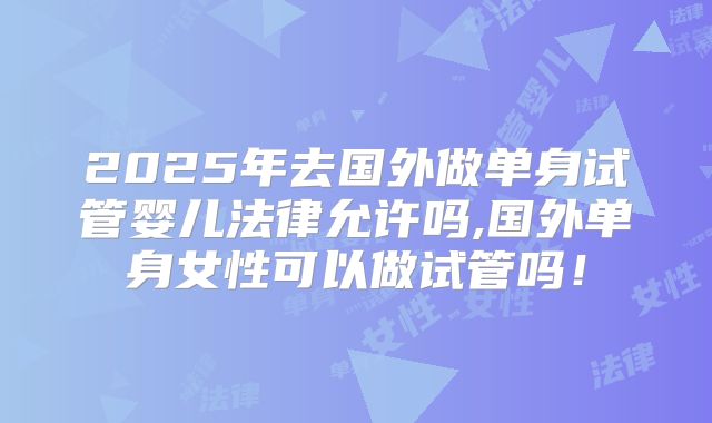 2025年去国外做单身试管婴儿法律允许吗,国外单身女性可以做试管吗!