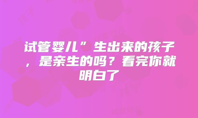 试管婴儿”生出来的孩子，是亲生的吗？看完你就明白了