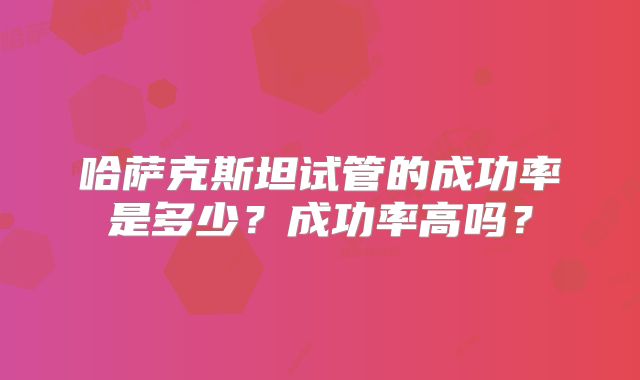 哈萨克斯坦试管的成功率是多少?成功率高吗?
