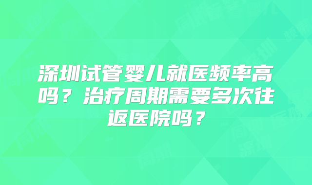 深圳试管婴儿就医频率高吗?治疗周期需要多次往返医院吗?