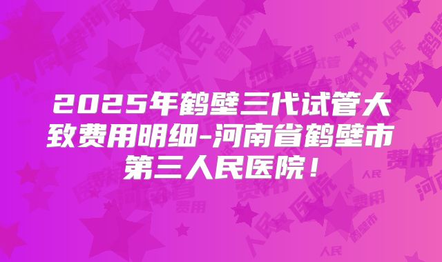 2025年鹤壁三代试管大致费用明细-河南省鹤壁市第三人民医院！