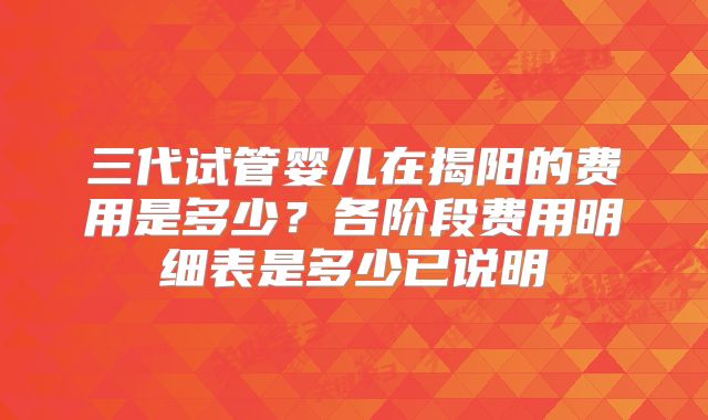 三代试管婴儿在揭阳的费用是多少?各阶段费用明细表是多少已说明