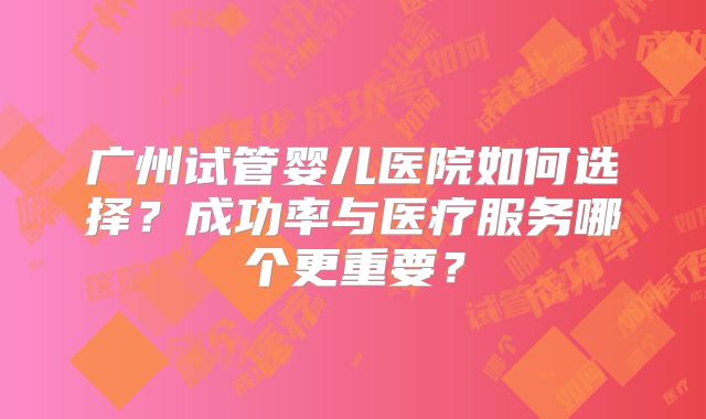 广州试管婴儿医院如何选择?成功率与医疗服务哪个更重要?