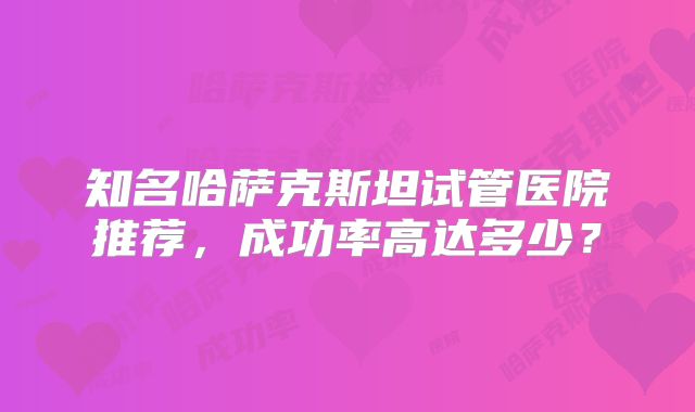 知名哈萨克斯坦试管医院推荐,成功率高达多少?