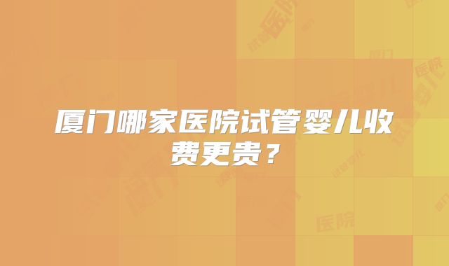 厦门哪家医院试管婴儿收费更贵？